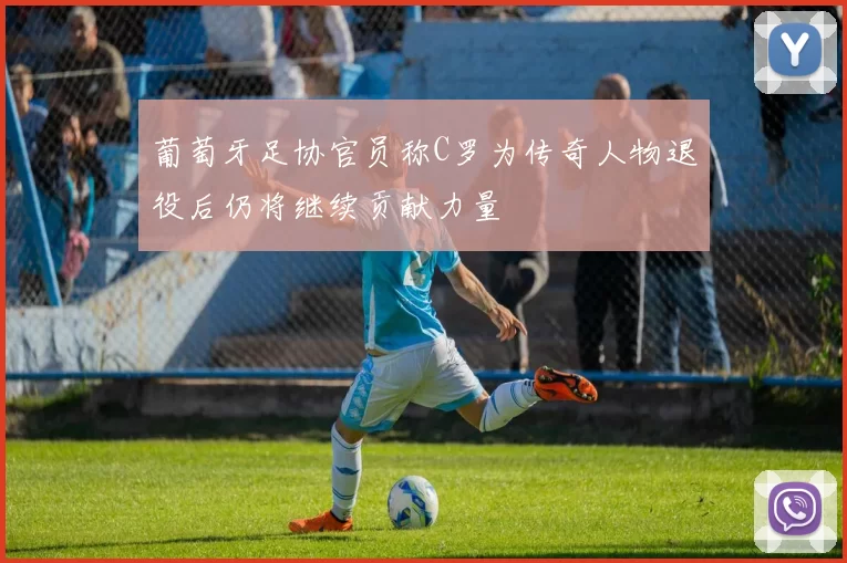 葡萄牙足协官员称C罗为传奇人物退役后仍将继续贡献力量