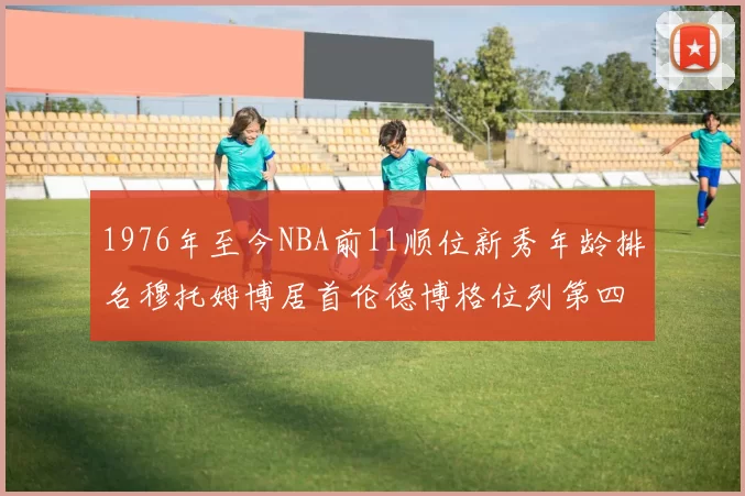 1976年至今NBA前11顺位新秀年龄排名穆托姆博居首伦德博格位列第四