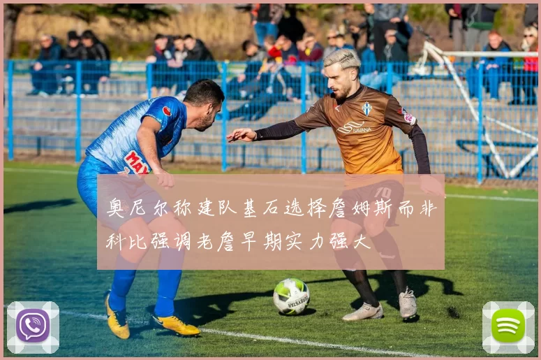 奥尼尔称建队基石选择詹姆斯而非科比强调老詹早期实力强大