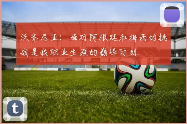 沃齐尼亚：面对阿根廷和梅西的挑战是我职业生涯的巅峰时刻