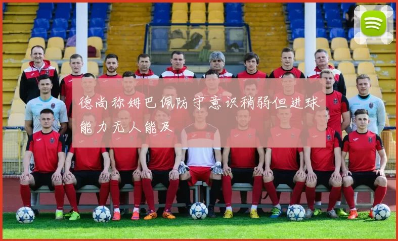 德尚称姆巴佩防守意识稍弱但进球能力无人能及