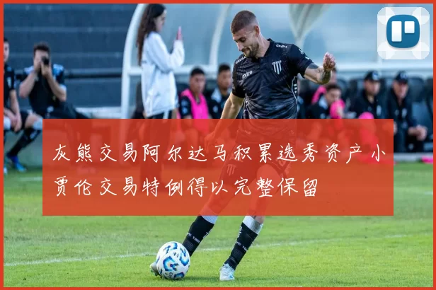 灰熊交易阿尔达马积累选秀资产小贾伦交易特例得以完整保留