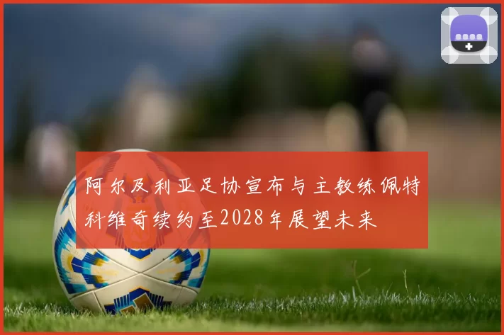 阿尔及利亚足协宣布与主教练佩特科维奇续约至2028年展望未来