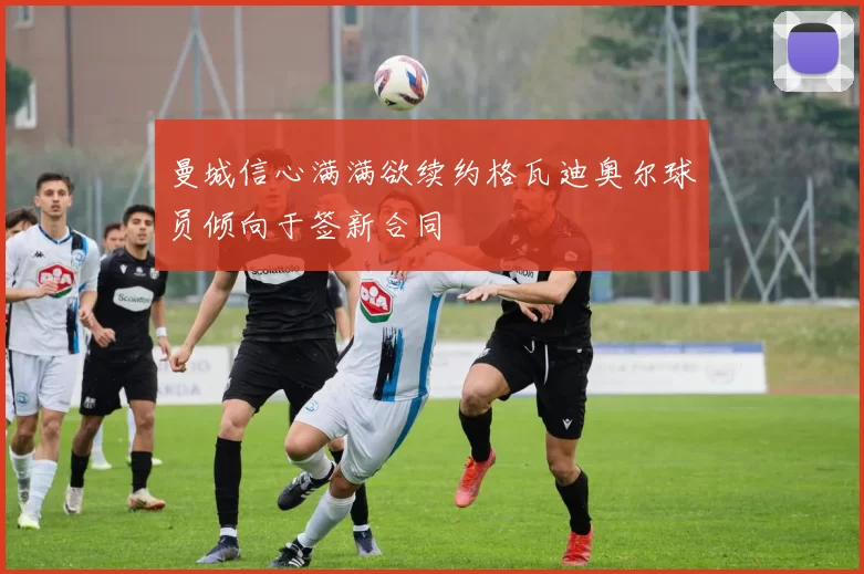 曼城信心满满欲续约格瓦迪奥尔球员倾向于签新合同