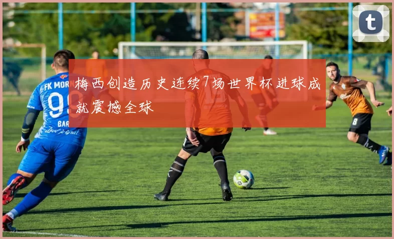 梅西创造历史连续7场世界杯进球成就震撼全球