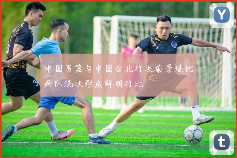 中国男篮与中国台北对决前景堪忧两队现状形成鲜明对比