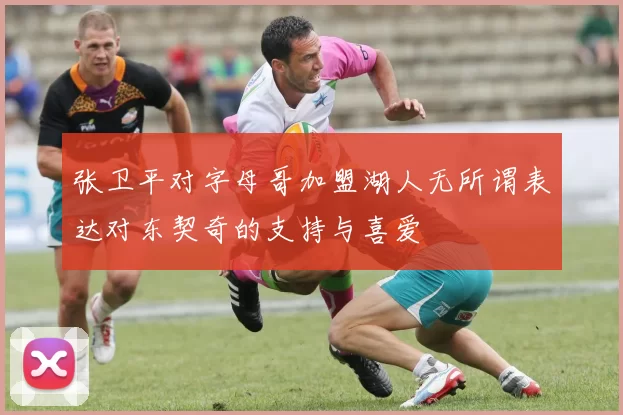 张卫平对字母哥加盟湖人无所谓表达对东契奇的支持与喜爱