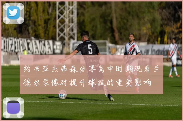 约书亚杰弗森分享高中时期观看兰德尔录像对提升球技的重要影响