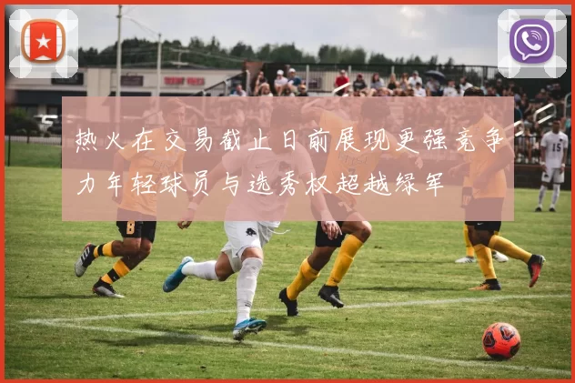 热火在交易截止日前展现更强竞争力年轻球员与选秀权超越绿军
