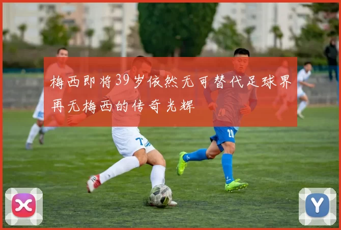 梅西即将39岁依然无可替代足球界再无梅西的传奇光辉